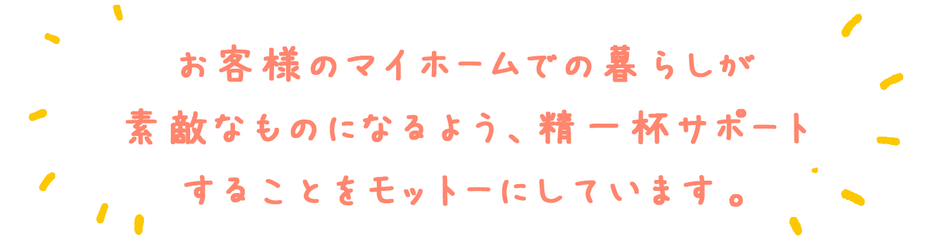 お客様のマイホームでの暮らしが素敵なものになるよう、精一杯サポートすることをモットーにしています。